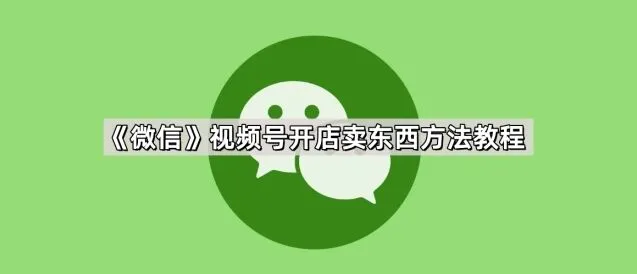 微信视频号开店卖东西方法指南