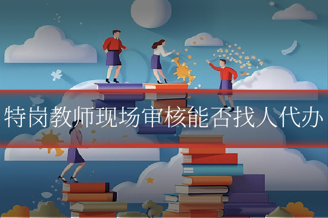 特岗教师现场审核能否找人代办