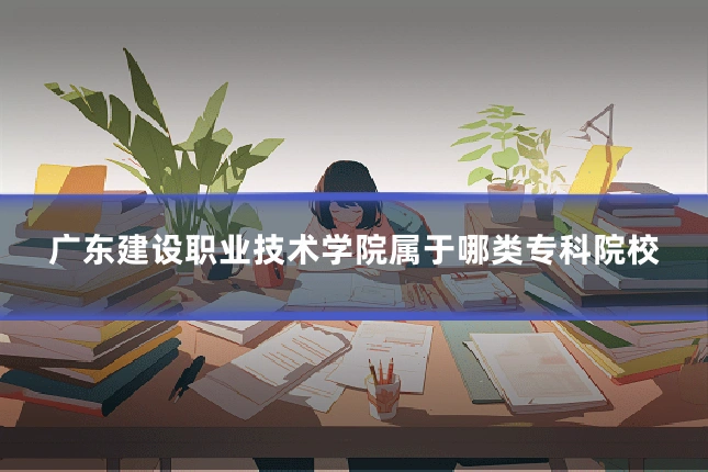 广东建设职业技术学院属于哪类专科院校