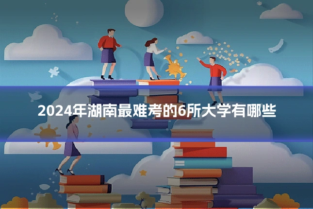 2024年湖南最难考的6所大学有哪些