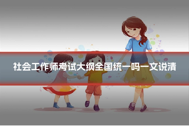 社会工作师考试大纲全国统一吗一文说清