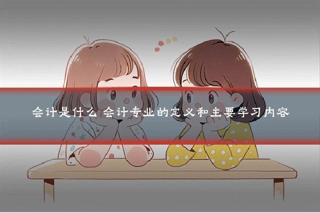 会计是什么 会计专业的定义和主要学习内容