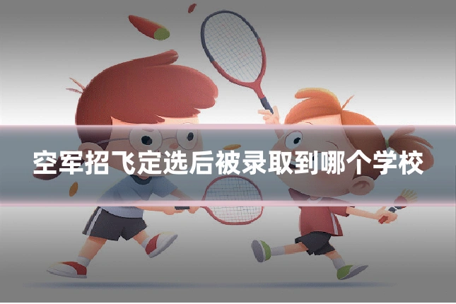 空军招飞定选后被录取到哪个学校