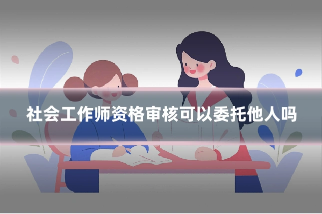 社会工作师资格审核可以委托他人吗