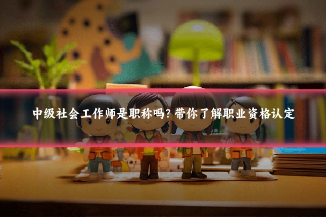 中级社会工作师是职称吗?带你了解职业资格认定