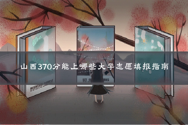 山西370分能上哪些大学志愿填报指南
