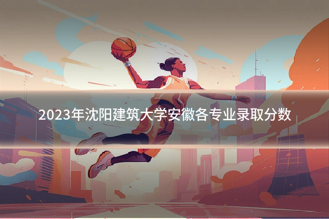 2023年沈阳建筑大学安徽各专业录取分数