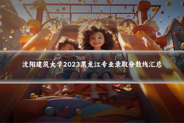 沈阳建筑大学2023黑龙江专业录取分数线汇总