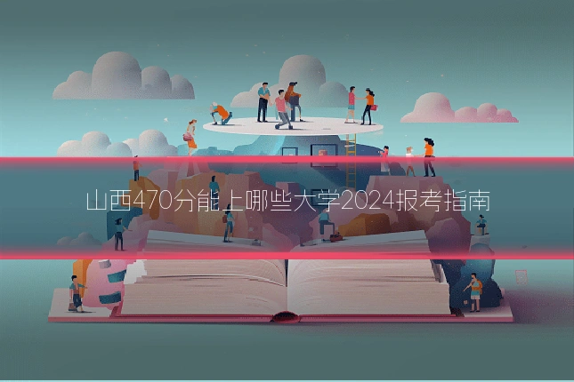 山西470分能上哪些大学2024报考指南