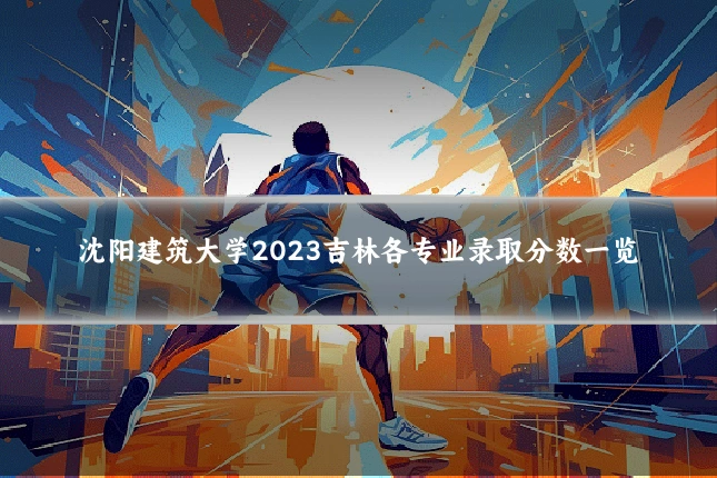 沈阳建筑大学2023吉林各专业录取分数一览