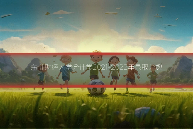 东北财经大学会计学2021-2022年录取分数
