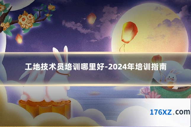 工地技术员培训哪里好-2024年培训指南
