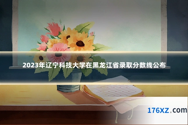 2023年辽宁科技大学在黑龙江省录取分数线公布