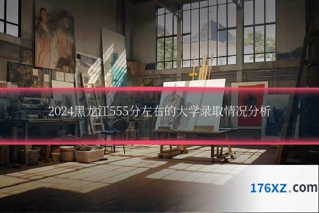 2024黑龙江555分左右的大学录取情况分析