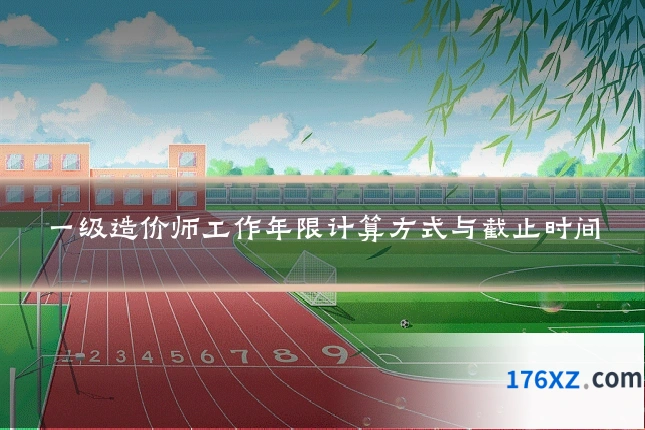 一级造价师工作年限计算方式与截止时间
