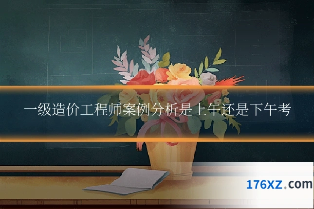 一级造价工程师案例分析是上午还是下午考
