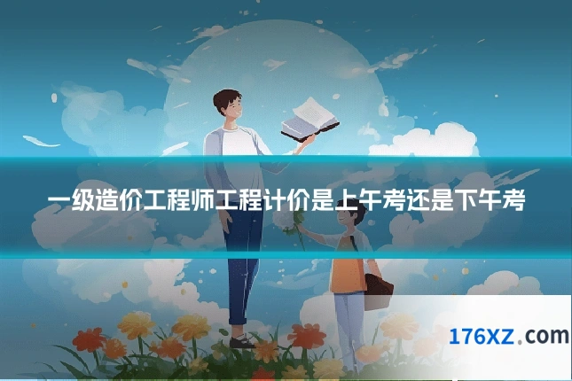 一级造价工程师工程计价是上午考还是下午考