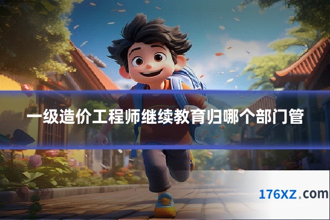 一级造价工程师继续教育归哪个部门管