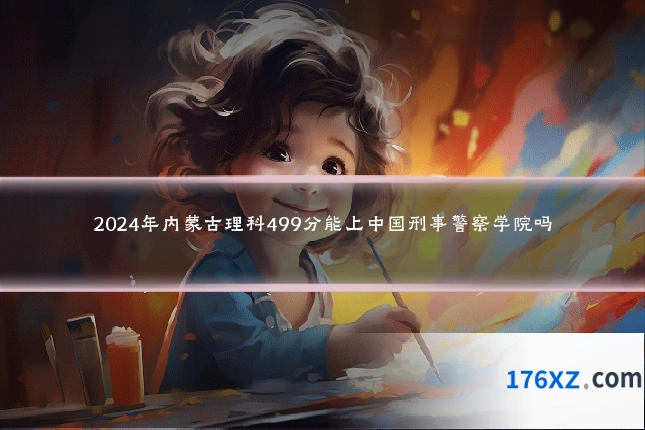 2024年内蒙古理科499分能上中国刑事警察学院吗