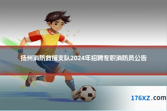 扬州消防救援支队2024年招聘专职消防员公告