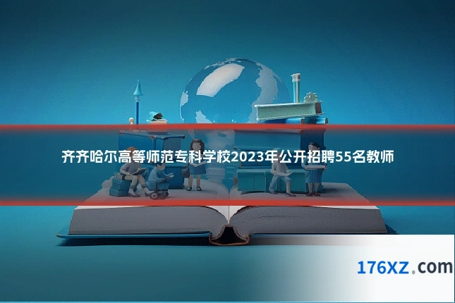 齐齐哈尔高等师范专科学校2023年公开招聘55名教师
