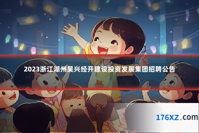 2023浙江湖州吴兴经开建设投资发展集团招聘公告