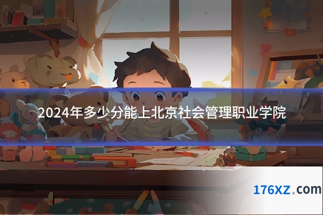 2024年多少分能上北京社会管理职业学院